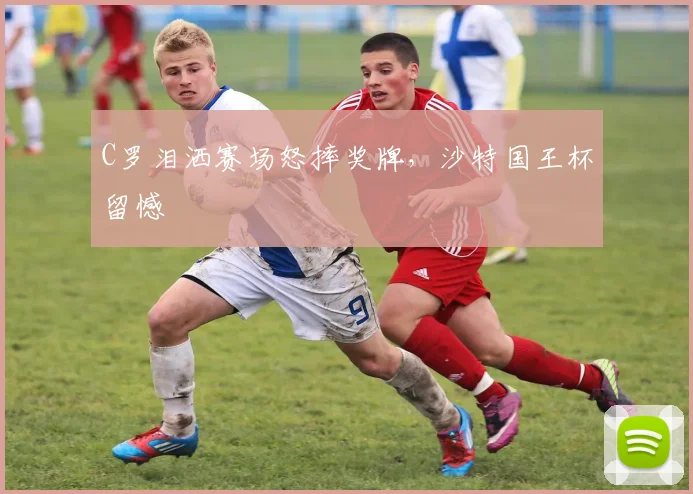 C罗泪洒赛场怒摔奖牌，沙特国王杯留憾