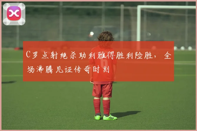 C罗点射绝杀助利雅得胜利险胜，全