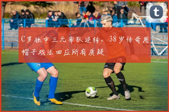 C罗独中三元率队逆转，38岁传奇用