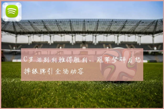 C罗泪别利雅得胜利，冠军梦碎后怒摔银牌引全场动容