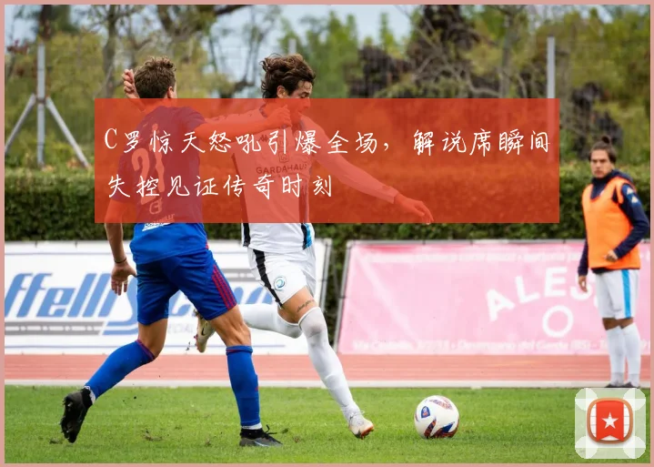 C罗惊天怒吼引爆全场，解说席瞬间